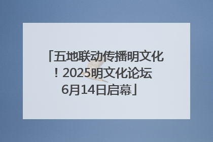 五地联动传播明文化！2025明文化论坛6月14日启幕