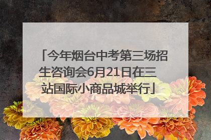 今年烟台中考第三场招生咨询会6月21日在三站国际小商品城举行