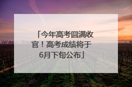 今年高考圆满收官！高考成绩将于6月下旬公布