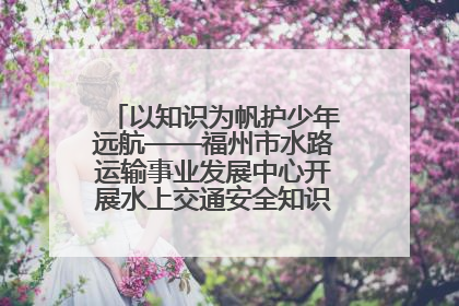 以知识为帆护少年远航——福州市水路运输事业发展中心开展水上交通安全知识进校园活动