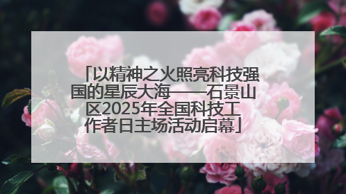 以精神之火照亮科技强国的星辰大海——石景山区2025年全国科技工作者日主场活动启幕