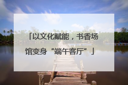 以文化赋能，书香场馆变身“端午客厅”