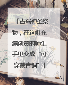 古蜀神圣祭物，在这群充满创意的师生手里变成“可穿戴青铜”