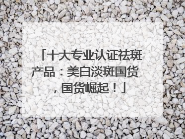 十大专业认证祛斑产品：美白淡斑国货，国货崛起！