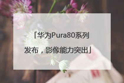 华为Pura80系列发布，影像能力突出