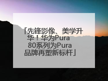 先锋影像、美学升华！华为Pura 80系列为Pura品牌再塑新标杆