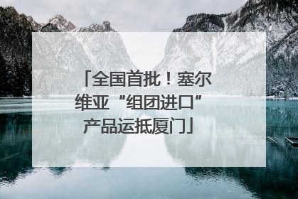 全国首批！塞尔维亚“组团进口”产品运抵厦门