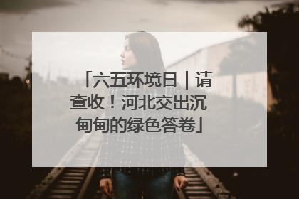六五环境日｜请查收！河北交出沉甸甸的绿色答卷