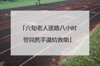六旬老人迷路八小时 警民携手温情救助