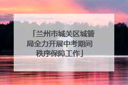 兰州市城关区城管局全力开展中考期间秩序保障工作