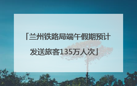 兰州铁路局端午假期预计发送旅客135万人次