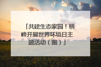 共建生态家园！横峰开展世界环境日主题活动（图）