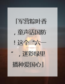 军营粽叶香，童声话国防！这个“六一”，迷彩绿里播种爱国心