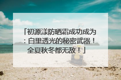 初源漾防晒霜成功成为：白里透光的秘密武器！全夏秋冬都无敌！