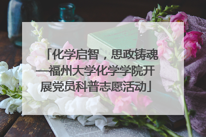 化学启智，思政铸魂—福州大学化学学院开展党员科普志愿活动