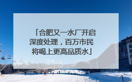 合肥又一水厂开启深度处理，百万市民将喝上更高品质水