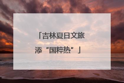 吉林夏日文旅添“国粹热”