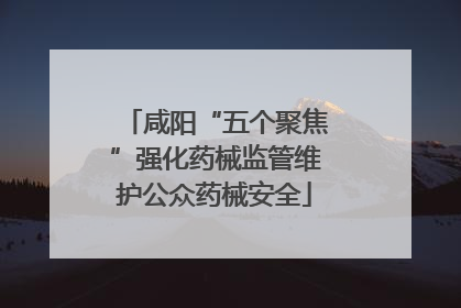 咸阳“五个聚焦”强化药械监管维护公众药械安全