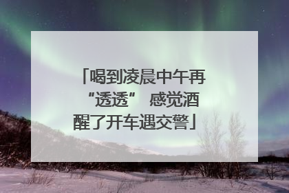 喝到凌晨中午再“透透” 感觉酒醒了开车遇交警
