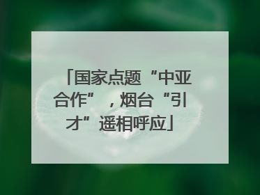 国家点题“中亚合作”，烟台“引才”遥相呼应