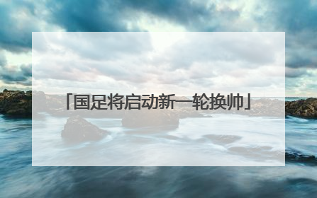 国足将启动新一轮换帅