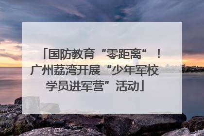 国防教育“零距离”！广州荔湾开展“少年军校学员进军营”活动