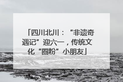四川北川：“非遗奇遇记”迎六一，传统文化“圈粉”小朋友