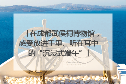 在成都武侯祠博物馆，感受放进手里、听在耳中的“沉浸式端午”