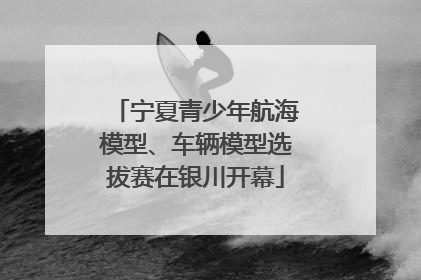 宁夏青少年航海模型、车辆模型选拔赛在银川开幕