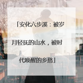 安化六步溪：被岁月轻抚的山水，被时代唤醒的乡愁