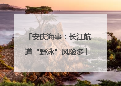安庆海事：长江航道“野泳”风险多