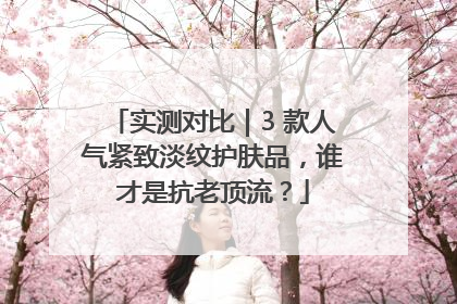 实测对比｜3 款人气紧致淡纹护肤品，谁才是抗老顶流？