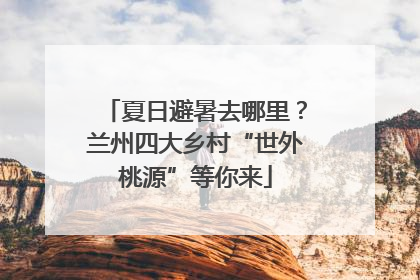 夏日避暑去哪里？兰州四大乡村“世外桃源”等你来