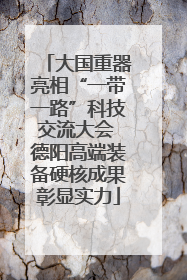 大国重器亮相“一带一路”科技交流大会 德阳高端装备硬核成果彰显实力