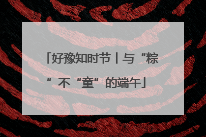 好豫知时节丨与“粽”不“童”的端午