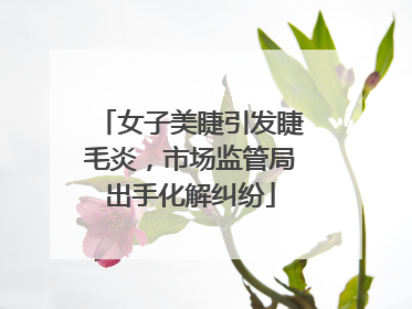 女子美睫引发睫毛炎，市场监管局出手化解纠纷