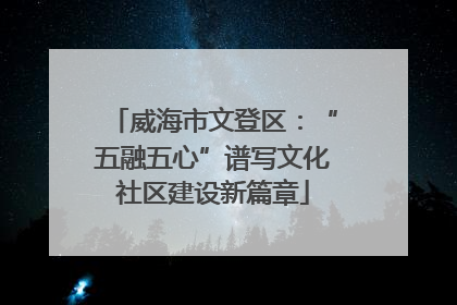 威海市文登区：“五融五心”谱写文化社区建设新篇章