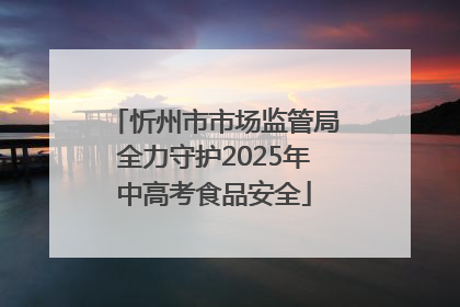 忻州市市场监管局全力守护2025年中高考食品安全