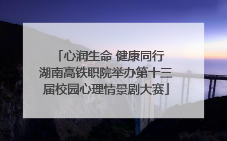 心润生命 健康同行 湖南高铁职院举办第十三届校园心理情景剧大赛