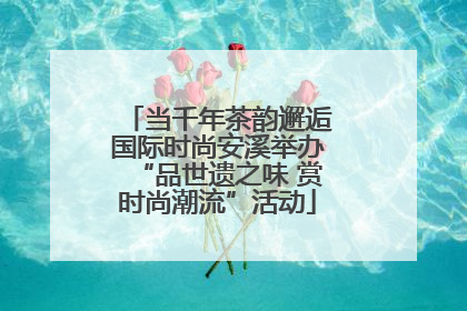 当千年茶韵邂逅国际时尚安溪举办“品世遗之味 赏时尚潮流”活动