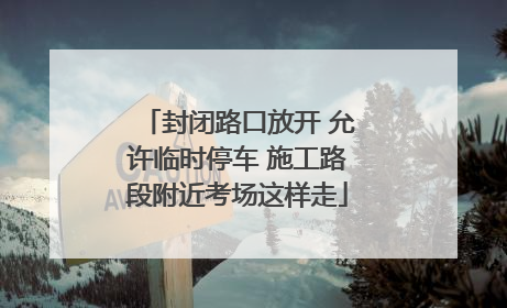 封闭路口放开 允许临时停车 施工路段附近考场这样走