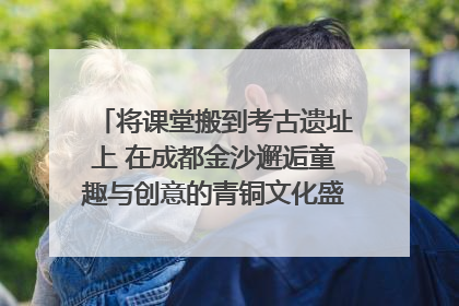 将课堂搬到考古遗址上 在成都金沙邂逅童趣与创意的青铜文化盛宴｜文化中国行
