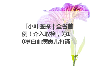 小叶医探｜全省首例！介入取栓，为10岁白血病患儿打通生命之“脉”