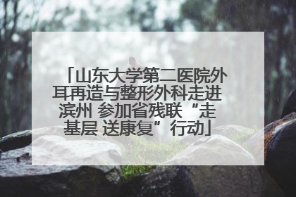 山东大学第二医院外耳再造与整形外科走进滨州 参加省残联“走基层 送康复”行动