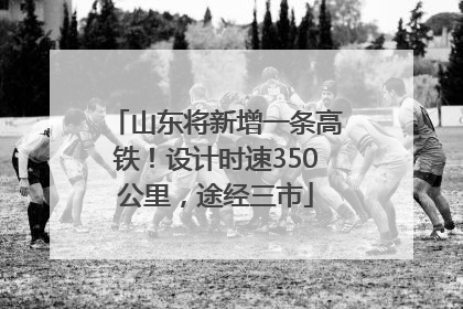 山东将新增一条高铁！设计时速350公里，途经三市