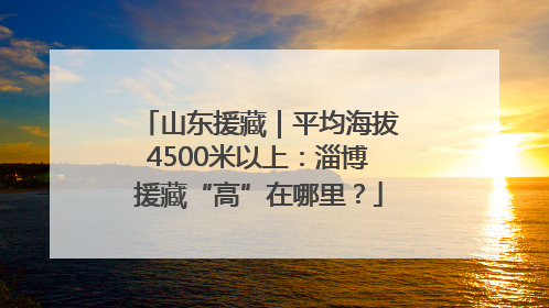 山东援藏｜平均海拔4500米以上：淄博援藏“高”在哪里？