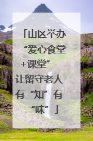 山区举办“爱心食堂+课堂” 让留守老人有“知”有“味”