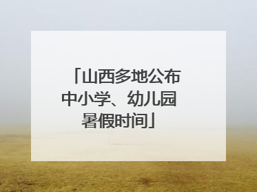 山西多地公布中小学、幼儿园暑假时间