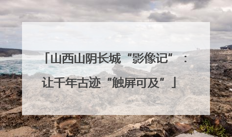 山西山阴长城“影像记”：让千年古迹“触屏可及”