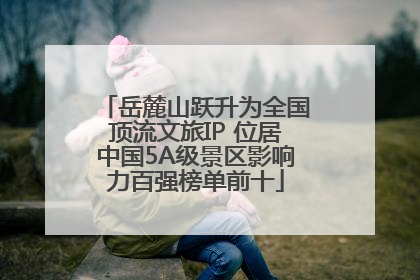 岳麓山跃升为全国顶流文旅IP 位居中国5A级景区影响力百强榜单前十